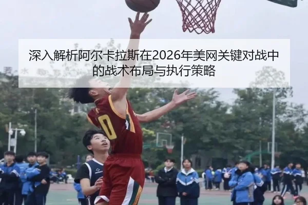 深入解析阿尔卡拉斯在2026年美网关键对战中的战术布局与执行策略（NANGONG）